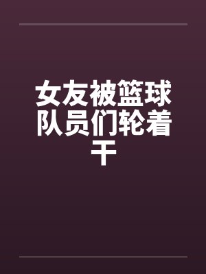 女友被篮球队员们轮着干