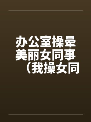 办公室操晕美丽女同事(我操女同事晓雪)by佚名笔趣阁无弹窗