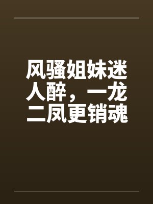 风骚姐妹迷人醉,一龙二凤更销魂