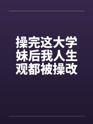 操完这大学妹后我人生观都被操改变了