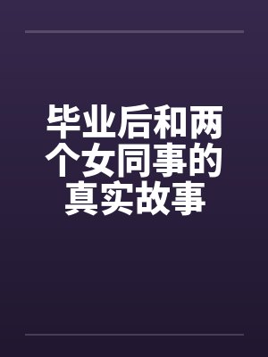 毕业后和两个女同事的真实故事笔趣阁无弹窗