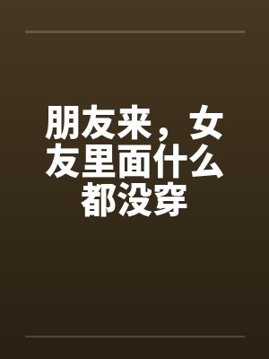 朋友来,女友里面什么都没穿by佚名笔趣阁无弹窗