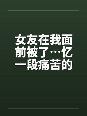 女友在我面前被了…忆一段痛苦的青春by佚名