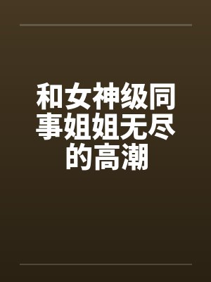 和女神级同事姐姐无尽的高潮by佚名笔趣阁无弹窗