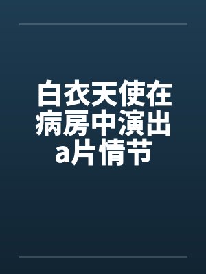 白衣天使在病房中演出a片情节by佚名笔趣阁无弹窗