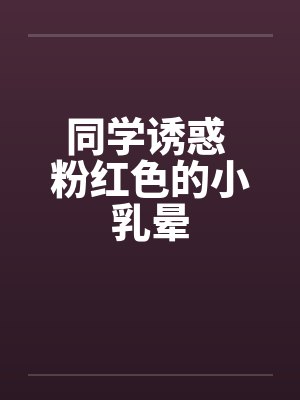 同学诱惑 粉红色的小乳晕笔趣阁无弹窗