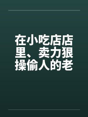 在小吃店店里、卖力狠操偷人的老板娘by佚名