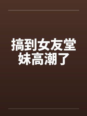 搞到女友堂妹高潮了笔趣阁无弹窗