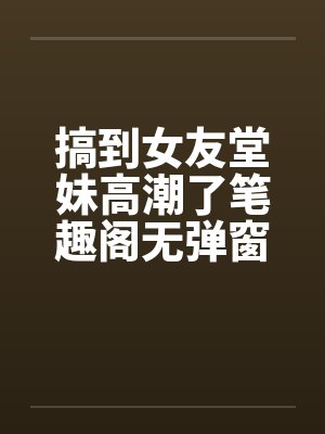 搞到女友堂妹高潮了笔趣阁无弹窗