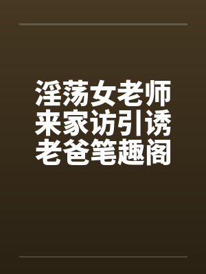 淫荡女老师来家访引诱老爸笔趣阁无弹窗