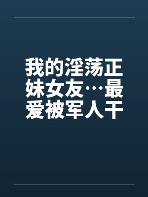 我的淫荡正妹女友…最爱被军人干！笔趣阁无弹窗