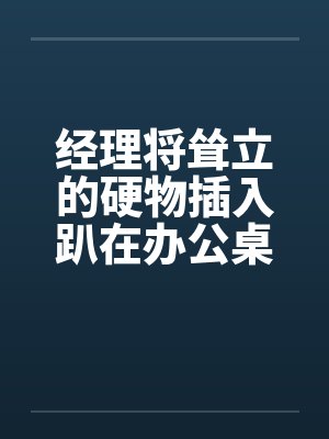 经理将耸立的硬物插入趴在办公桌前的我by佚名笔趣阁无弹窗