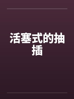 活塞式的抽插by佚名笔趣阁无弹窗