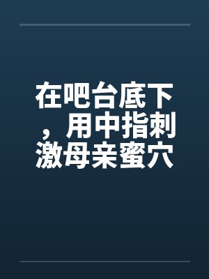 在吧台底下，用中指刺激母亲蜜穴by佚名笔趣阁无弹窗