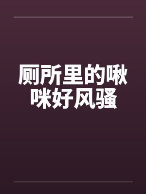 厕所里的啾咪好风骚by佚名笔趣阁无弹窗