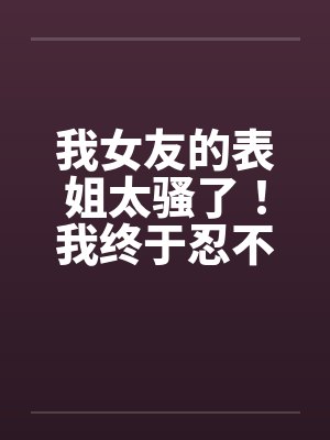 我女友的表姐太骚了！我终于忍不住设计他笔趣阁无弹窗
