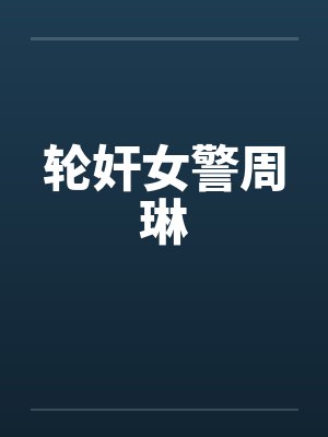 轮奸女警周琳笔趣阁无弹窗