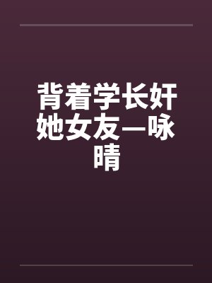 背着学长奸她女友—咏晴by佚名