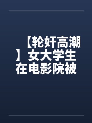 【轮奸高潮】女大学生在电影院被群奸(续集)2笔趣阁无弹窗