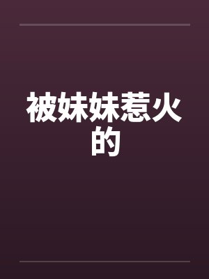 被妹妹惹火的笔趣阁无弹窗