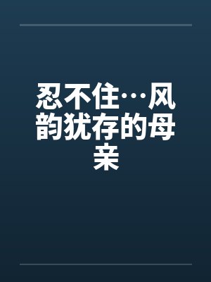 忍不住…风韵犹存的母亲by佚名