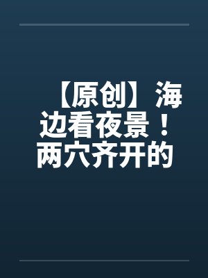 【原创】海边看夜景！两穴齐开的DORAby佚名笔趣阁无弹窗