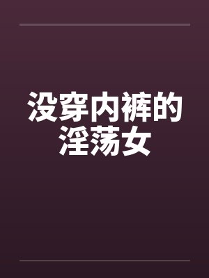没穿内裤的淫荡女笔趣阁无弹窗