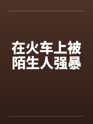 在火车上被陌生人强暴笔趣阁无弹窗