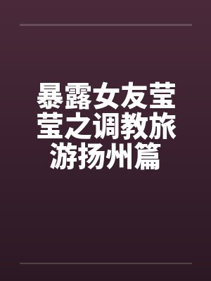 暴露女友莹莹之调教旅游扬州篇by佚名笔趣阁无弹窗
