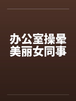 办公室操晕美丽女同事by佚名笔趣阁无弹窗