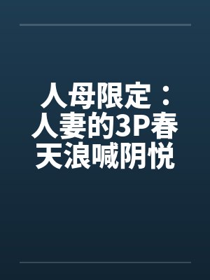 人母限定：人妻的3P春天浪喊阴悦记