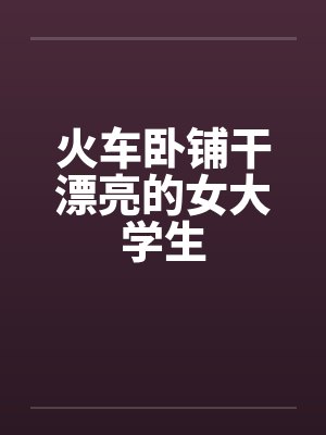 火车卧铺干漂亮的女大学生by佚名