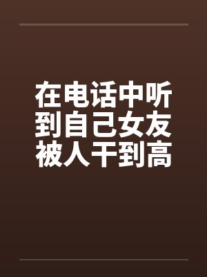 在电话中听到自己女友被人干到高潮笔趣阁无弹窗