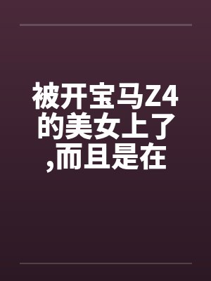 被开宝马Z4的美女上了,而且是在车上做的笔趣阁无弹窗