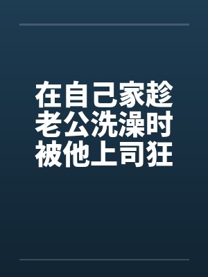 在自己家趁老公洗澡时被他上司狂干by佚名