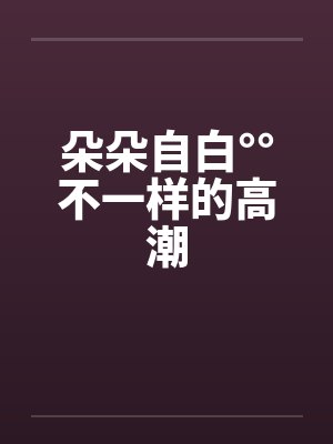 朵朵自白°°不一样的高潮by佚名笔趣阁无弹窗