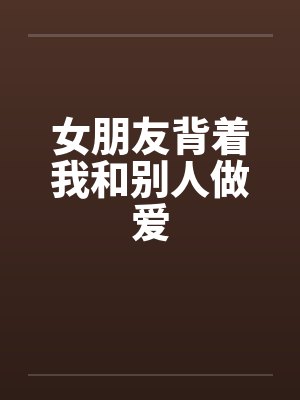 女朋友背着我和别人做爱by佚名笔趣阁无弹窗