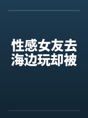 性感女友去海边玩却被