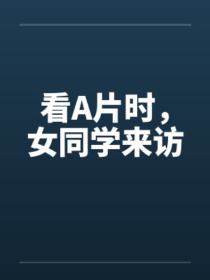 看A片时，女同学来访by佚名笔趣阁无弹窗