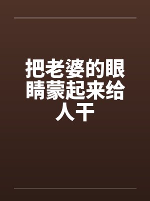 把老婆的眼睛蒙起来给人干by佚名笔趣阁无弹窗
