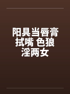 阳具当唇膏拭嘴 色狼淫两女