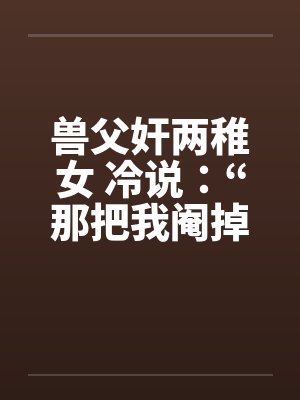 兽父奸两稚女 冷说：“那把我阉掉！”by佚名