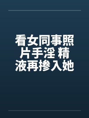 看女同事照片手淫 精液再掺入她水壶内!!by佚名