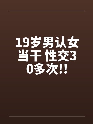 19岁男认女当干 性交30多次!!by佚名笔趣阁无弹窗