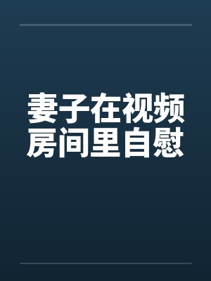 妻子在视频房间里自慰by佚名笔趣阁无弹窗