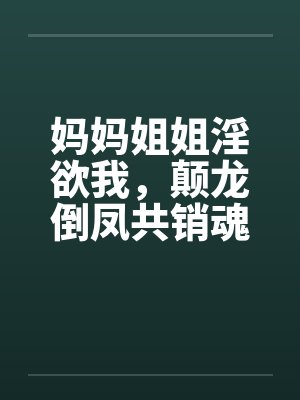 妈妈姐姐淫欲我,颠龙倒凤共销魂笔趣阁无弹窗