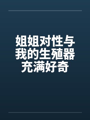 姐姐对性与我的生殖器充满好奇笔趣阁无弹窗