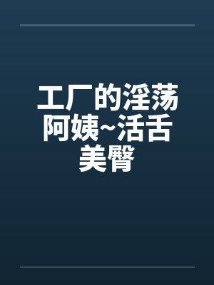 工厂的淫荡阿姨~活舌美臀