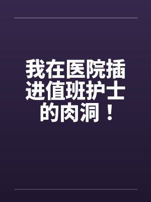我在医院插进值班护士的肉洞！