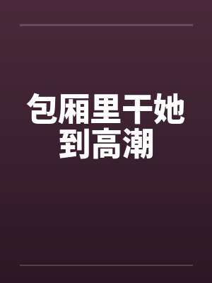 包厢里干她到高潮笔趣阁无弹窗